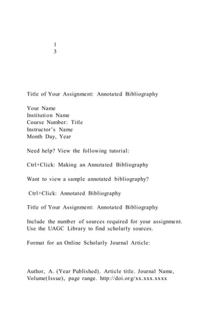 1
3
Title of Your Assignment: Annotated Bibliography
Your Name
Institution Name
Course Number: Title
Instructor’s Name
Month Day, Year
Need help? View the following tutorial:
Ctrl+Click: Making an Annotated Bibliography
Want to view a sample annotated bibliography?
Ctrl+Click: Annotated Bibliography
Title of Your Assignment: Annotated Bibliography
Include the number of sources required for your assignment.
Use the UAGC Library to find scholarly sources.
Format for an Online Scholarly Journal Article:
Author, A. (Year Published). Article title. Journal Name,
Volume(Issue), page range. http://doi.org/xx.xxx.xxxx
 