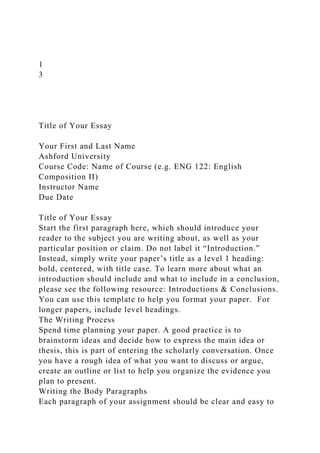1
3
Title of Your Essay
Your First and Last Name
Ashford University
Course Code: Name of Course (e.g. ENG 122: English
Composition II)
Instructor Name
Due Date
Title of Your Essay
Start the first paragraph here, which should introduce your
reader to the subject you are writing about, as well as your
particular position or claim. Do not label it “Introduction.”
Instead, simply write your paper’s title as a level 1 heading:
bold, centered, with title case. To learn more about what an
introduction should include and what to include in a conclusion,
please see the following resource: Introductions & Conclusions.
You can use this template to help you format your paper. For
longer papers, include level headings.
The Writing Process
Spend time planning your paper. A good practice is to
brainstorm ideas and decide how to express the main idea or
thesis, this is part of entering the scholarly conversation. Once
you have a rough idea of what you want to discuss or argue,
create an outline or list to help you organize the evidence you
plan to present.
Writing the Body Paragraphs
Each paragraph of your assignment should be clear and easy to
 