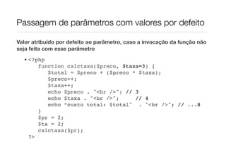 Passagem de parâmetros com valores por defeito

Valor atribuído por defeito ao parâmetro, caso a invocação da função não
seja feita com esse parâmetro
  • <?php
       function calctaxa($preco, $taxa=3) {
          $total = $preco + ($preco * $taxa);
          $preco++;
          $taxa++;
          echo $preco . "<br />"; // 3
          echo $taxa . "<br />";     // 4
          echo “custo total: $total" . "<br />"; // ...8
       }
       $pr = 2;
       $ta = 2;
       calctaxa($pr);
    ?>
 