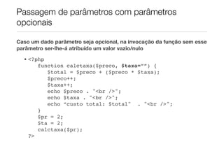 Passagem de parâmetros com parâmetros
opcionais

Caso um dado parâmetro seja opcional, na invocação da função sem esse
parâmetro ser-lhe-á atribuído um valor vazio/nulo
  • <?php
       function calctaxa($preco, $taxa=””) {
          $total = $preco + ($preco * $taxa);
          $preco++;
          $taxa++;
          echo $preco . "<br />";
          echo $taxa . "<br />";
          echo “custo total: $total" . "<br />";
       }
       $pr = 2;
       $ta = 2;
       calctaxa($pr);
    ?>
 