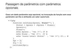 Passagem de parâmetros com parâmetros
opcionais

Caso um dado parâmetro seja opcional, na invocação da função sem esse
parâmetro ser-lhe-á atribuído um valor vazio/nulo
  • <?php
       function calctaxa($preco, $taxa=””) {
          $total = $preco + ($preco * $taxa);
          $preco++;
          $taxa++;
          echo $preco . "<br />"; // 3
          echo $taxa . "<br />"; // 1
          echo “custo total: $total" . "<br />"; //... 2
       }
       $pr = 2;
       $ta = 2;
       calctaxa($pr);
    ?>
 