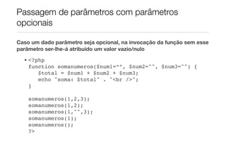 Passagem de parâmetros com parâmetros
opcionais

Caso um dado parâmetro seja opcional, na invocação da função sem esse
parâmetro ser-lhe-á atribuído um valor vazio/nulo
  • <?php
    function somanumeros($num1=“”, $num2="", $num3="") {
       $total = $num1 + $num2 + $num3;
       echo "soma: $total" . "<br />";
    }!

    somanumeros(1,2,3);
    somanumeros(1,2);
    somanumeros(1,"",3);
    somanumeros(1);
    somanumeros();
    ?>
 
