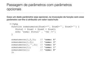 Passagem de parâmetros com parâmetros
opcionais

Caso um dado parâmetro seja opcional, na invocação da função sem esse
parâmetro ser-lhe-á atribuído um valor vazio/nulo
  • <?php
    function somanumeros($num1=“”, $num2="", $num3="") {
       $total = $num1 + $num2 + $num3;
       echo "soma: $total" . "<br />";
    }!

    somanumeros(1,2,3);      //   “soma:   6”
    somanumeros(1,2);        //   “soma:   3”
    somanumeros(1,"",3);     //   “soma:   4”
    somanumeros(1);          //   “soma:   1”
    somanumeros();           //   “soma:   0”
    ?>
 