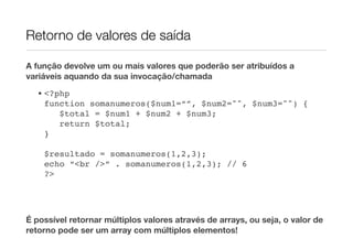 Retorno de valores de saída

A função devolve um ou mais valores que poderão ser atribuídos a
variáveis aquando da sua invocação/chamada
  • <?php
    function somanumeros($num1=“”, $num2="", $num3="") {
       $total = $num1 + $num2 + $num3;
       return $total;
    }!

    $resultado = somanumeros(1,2,3);
    echo “<br />” . somanumeros(1,2,3); // 6
    ?>




É possível retornar múltiplos valores através de arrays, ou seja, o valor de
retorno pode ser um array com múltiplos elementos!
 