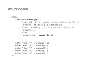 Recursividade

 • <?php
      function soman($n) {
         if ($n <=0) { // impede recursividade infinita
            return "cálculo não efetuado";
         } elseif ($n==1) { // fim de recursividade
            return 1;
         } else {
            return $n + soman($n-1);
         }
      }!
      echo "<br />" . soman(-1);
      echo "<br />" . soman(0);
      echo "<br />" . soman(1);
      echo "<br />" . soman(3);
      echo "<br />" . soman(4);
   ?>
 