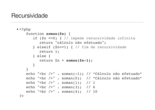 Recursividade

 • <?php
      function soman($n) {
         if ($n <=0) { // impede recursividade infinita
            return "cálculo não efetuado";
         } elseif ($n==1) { // fim de recursividade
            return 1;
         } else {
            return $n + soman($n-1);
         }
      }!
      echo "<br />" . soman(-1); // “Cálculo não efetuado”
      echo "<br />" . soman(0); // “Cálculo não efetuado”
      echo "<br />" . soman(1); // 1
      echo "<br />" . soman(3); // 6
      echo "<br />" . soman(4); // 10
   ?>
 