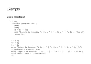 Exemplo

Qual o resultado?
  • <?php
    function soma($a, $b) {
      $a++;
      $b++;
      $c = $a + $b;
      echo "Dentro da função: ". $a . " | ". $b . " | ". $c . "<br />";
      return $c;
    }

    $a = 2;
    $b = 3;
    $c = 0;
    echo "Antes da função: ". $a . " | ". $b . " | ". $c . "<br />";
    $resultado = soma($a, $b);
    echo "Depois da função: ". $a . " | ". $b . " | ". $c . "<br />";
    echo "Resultado: ". $resultado;
    ?>
 