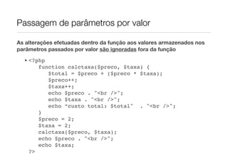 Passagem de parâmetros por valor

As alterações efetuadas dentro da função aos valores armazenados nos
parâmetros passados por valor são ignoradas fora da função
  • <?php
       function calctaxa($preco, $taxa) {
          $total = $preco + ($preco * $taxa);
          $preco++;
          $taxa++;
          echo $preco . "<br />";
          echo $taxa . "<br />";
          echo “custo total: $total" . "<br />";
       }
       $preco = 2;
       $taxa = 2;
       calctaxa($preco, $taxa);
       echo $preco . "<br />";
       echo $taxa;
    ?>
 