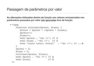 Passagem de parâmetros por valor

As alterações efetuadas dentro da função aos valores armazenados nos
parâmetros passados por valor são ignoradas fora da função
  • <?php
       function calctaxa($preco, $taxa) {
          $total = $preco + ($preco * $taxa);
          $preco++;
          $taxa++;
          echo $preco . "<br />"; // 3
          echo $taxa . "<br />"; // 3
          echo “custo total: $total" . "<br />"; // ...6
       }
       $preco = 2;
       $taxa = 2;
       calctaxa($preco, $taxa);
       echo $preco . "<br />"; // 2
       echo $taxa;              // 2
    ?>
 