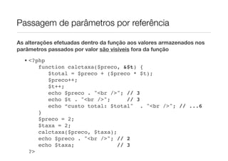 Passagem de parâmetros por referência

As alterações efetuadas dentro da função aos valores armazenados nos
parâmetros passados por valor são visíveis fora da função
  • <?php
       function calctaxa($preco, &$t) {
          $total = $preco + ($preco * $t);
          $preco++;
          $t++;
          echo $preco . "<br />"; // 3
          echo $t . "<br />";      // 3
          echo “custo total: $total" . "<br />"; // ...6
       }
       $preco = 2;
       $taxa = 2;
       calctaxa($preco, $taxa);
       echo $preco . "<br />"; // 2
       echo $taxa;              // 3
    ?>
 