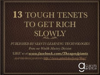 13 TOUGH TENETS
          TO GET RICH
            SLOWLY
PUBLISHED BY GIANTS LEARNING TECHNOLOGIES
              From our Wealth Mastery Division
 ‘LIKE’ us at www.facebook.com/Theageofgiants
   ADAPTED FROM J.D ROTH’S http://www.getrichslowly.org/blog/
 