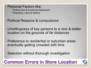    Personal Factors like:
       Preferences & Emotional Attachment
       Prejudices, Likes & dislikes


   Political Reasons & compulsions

   Unwillingness of key persons to a new & better
    location on the grounds of far distances

   Preference to residential or suburban areas
    eventually getting crowded with time

   Selection without thorough investigation

Common Errors in Store Location
 
