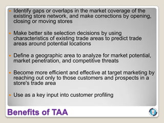    Identify gaps or overlaps in the market coverage of the
    existing store network, and make corrections by opening,
    closing or moving stores

   Make better site selection decisions by using
    characteristics of existing trade areas to predict trade
    areas around potential locations

   Define a geographic area to analyze for market potential,
    market penetration, and competitive threats

   Become more efficient and effective at target marketing by
    reaching out only to those customers and prospects in a
    store's trade area

   Use as a key input into customer profiling


Benefits of TAA
 