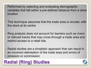    Performed by selecting and evaluating demographic
    variables that fall within a pre-defined distance from a store
    location

   This technique assumes that the trade area is circular, with
    the store at its centre

   Ring analysis does not account for barriers such as rivers
    or railroad tracks that may cross through a trade area and
    restrict access to a retail site.

   Radial studies are a simplistic approach that can result in
    an incorrect delineation of the trade area and errors of
    omission or commission

Radial (Ring) Studies
 