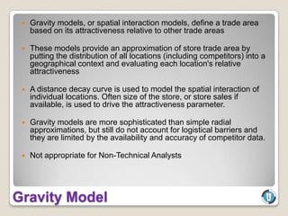    Gravity models, or spatial interaction models, define a trade area
     based on its attractiveness relative to other trade areas

    These models provide an approximation of store trade area by
     putting the distribution of all locations (including competitors) into a
     geographical context and evaluating each location's relative
     attractiveness

    A distance decay curve is used to model the spatial interaction of
     individual locations. Often size of the store, or store sales if
     available, is used to drive the attractiveness parameter.

    Gravity models are more sophisticated than simple radial
     approximations, but still do not account for logistical barriers and
     they are limited by the availability and accuracy of competitor data.

    Not appropriate for Non-Technical Analysts




Gravity Model
 