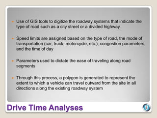    Use of GIS tools to digitize the roadway systems that indicate the
     type of road such as a city street or a divided highway

    Speed limits are assigned based on the type of road, the mode of
     transportation (car, truck, motorcycle, etc.), congestion parameters,
     and the time of day

    Parameters used to dictate the ease of traveling along road
     segments

    Through this process, a polygon is generated to represent the
     extent to which a vehicle can travel outward from the site in all
     directions along the existing roadway system



Drive Time Analyses
 