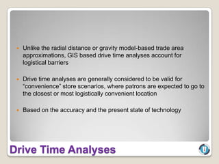    Unlike the radial distance or gravity model-based trade area
     approximations, GIS based drive time analyses account for
     logistical barriers

    Drive time analyses are generally considered to be valid for
     “convenience” store scenarios, where patrons are expected to go to
     the closest or most logistically convenient location

    Based on the accuracy and the present state of technology




Drive Time Analyses
 
