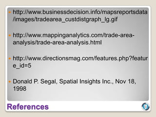    http://www.businessdecision.info/mapsreportsdata
    /images/tradearea_custdistgraph_lg.gif

   http://www.mappinganalytics.com/trade-area-
    analysis/trade-area-analysis.html

   http://www.directionsmag.com/features.php?featur
    e_id=5

   Donald P. Segal, Spatial Insights Inc., Nov 18,
    1998


References
 