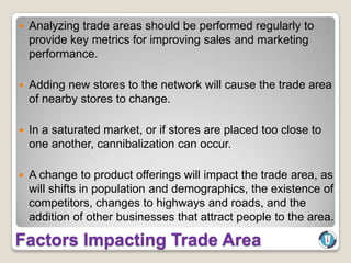    Analyzing trade areas should be performed regularly to
    provide key metrics for improving sales and marketing
    performance.

   Adding new stores to the network will cause the trade area
    of nearby stores to change.

   In a saturated market, or if stores are placed too close to
    one another, cannibalization can occur.

   A change to product offerings will impact the trade area, as
    will shifts in population and demographics, the existence of
    competitors, changes to highways and roads, and the
    addition of other businesses that attract people to the area.

Factors Impacting Trade Area
 