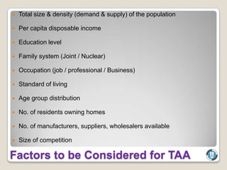    Total size & density (demand & supply) of the population

   Per capita disposable income

   Education level

   Family system (Joint / Nuclear)

   Occupation (job / professional / Business)

   Standard of living

   Age group distribution

   No. of residents owning homes

   No. of manufacturers, suppliers, wholesalers available

   Size of competition

Factors to be Considered for TAA
 