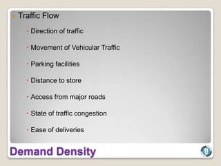    Traffic Flow
       Direction of traffic

       Movement of Vehicular Traffic

       Parking facilities

       Distance to store

       Access from major roads

       State of traffic congestion

       Ease of deliveries


Demand Density
 