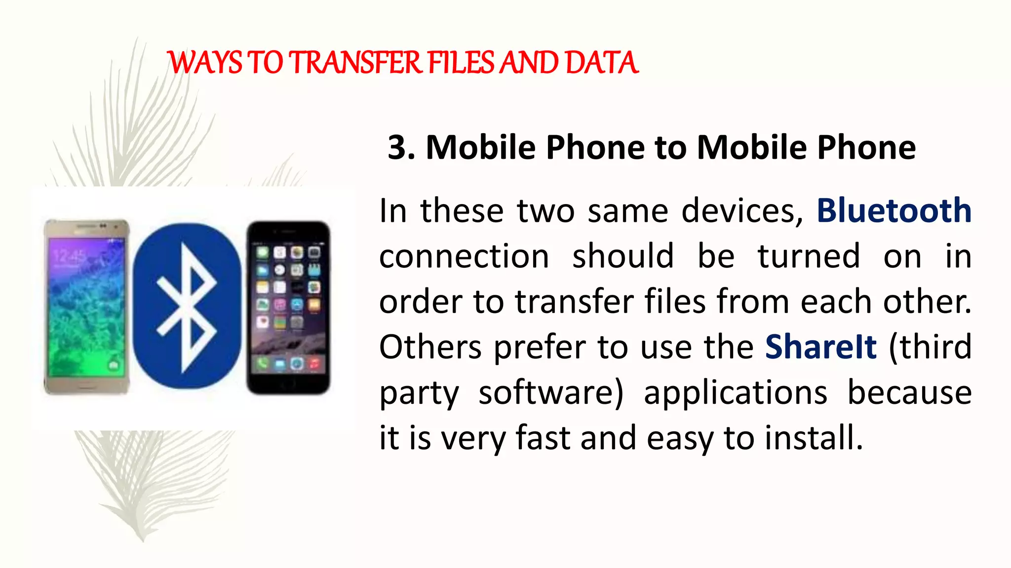 WAYS TO TRANSFER FILES AND DATA
3. Mobile Phone to Mobile Phone
In these two same devices, Bluetooth
connection should be turned on in
order to transfer files from each other.
Others prefer to use the ShareIt (third
party software) applications because
it is very fast and easy to install.
 