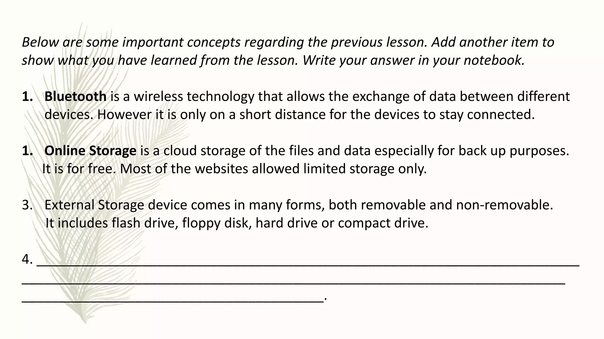 Below are some important concepts regarding the previous lesson. Add another item to
show what you have learned from the lesson. Write your answer in your notebook.
1. Bluetooth is a wireless technology that allows the exchange of data between different
devices. However it is only on a short distance for the devices to stay connected.
1. Online Storage is a cloud storage of the files and data especially for back up purposes.
It is for free. Most of the websites allowed limited storage only.
3. External Storage device comes in many forms, both removable and non-removable.
It includes flash drive, floppy disk, hard drive or compact drive.
4. ________________________________________________________________________
________________________________________________________________________
________________________________________.
 