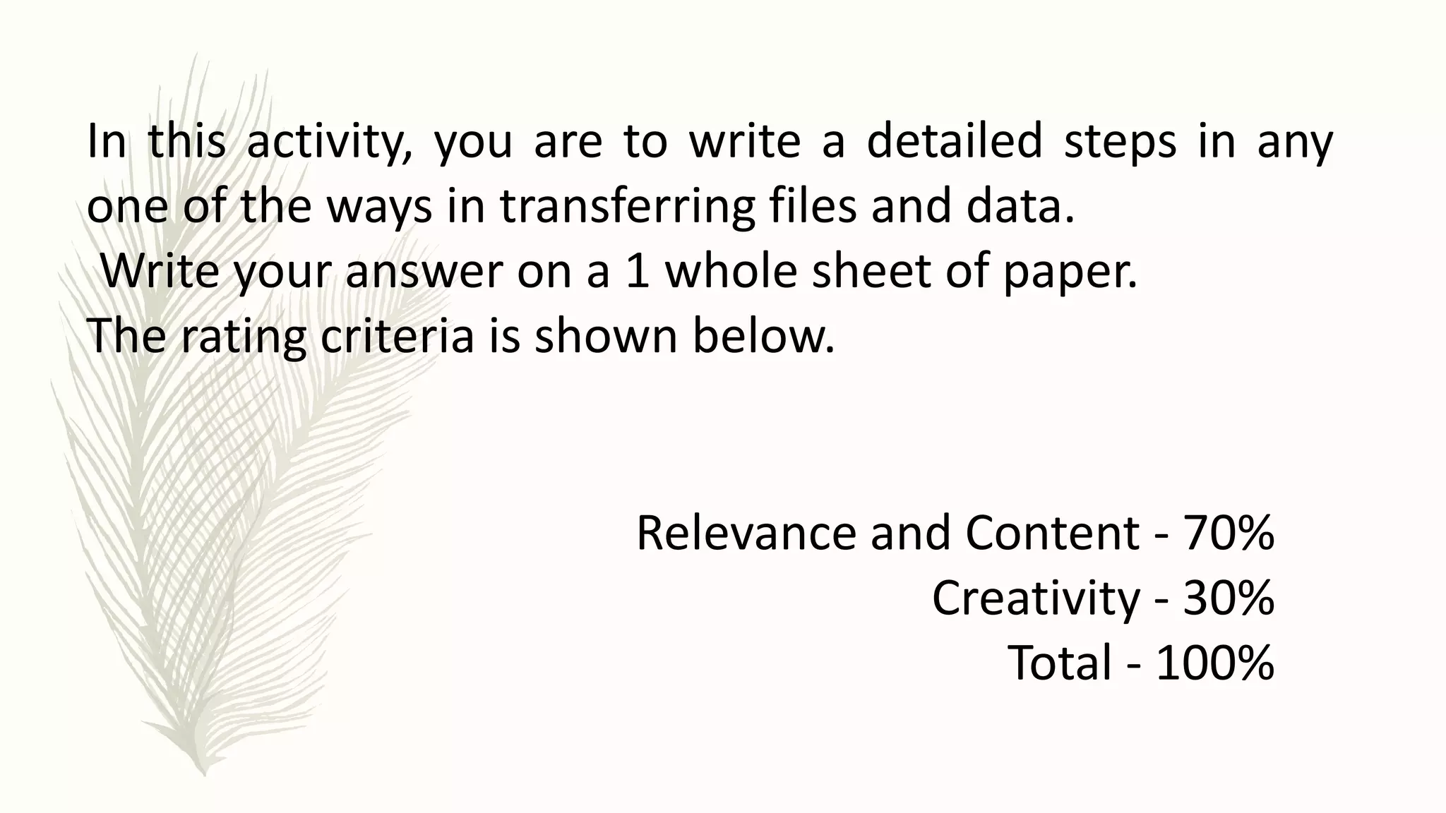 Relevance and Content - 70%
Creativity - 30%
Total - 100%
In this activity, you are to write a detailed steps in any
one of the ways in transferring files and data.
Write your answer on a 1 whole sheet of paper.
The rating criteria is shown below.
 