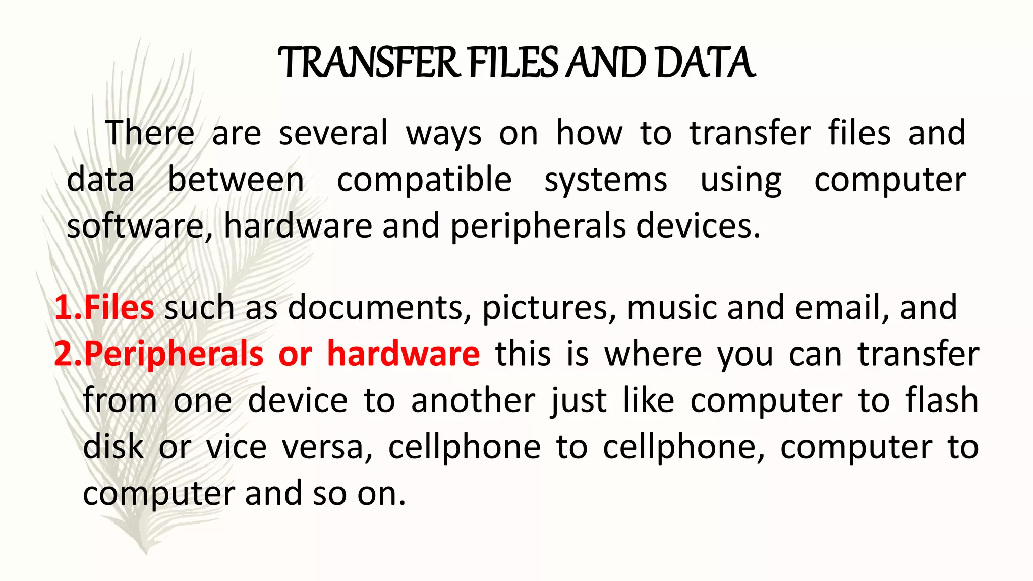 TRANSFER FILES AND DATA
There are several ways on how to transfer files and
data between compatible systems using computer
software, hardware and peripherals devices.
1.Files such as documents, pictures, music and email, and
2.Peripherals or hardware this is where you can transfer
from one device to another just like computer to flash
disk or vice versa, cellphone to cellphone, computer to
computer and so on.
 