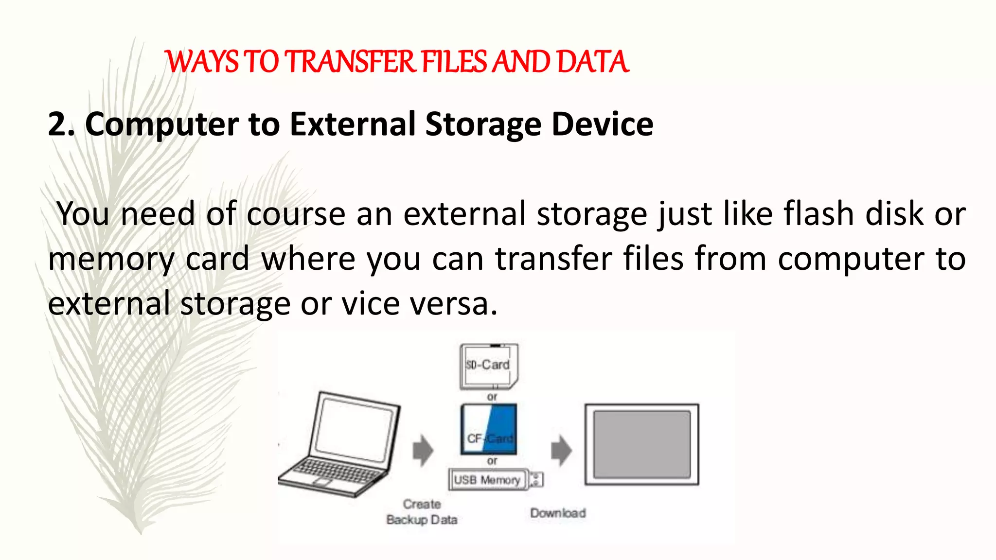 WAYS TO TRANSFER FILES AND DATA
2. Computer to External Storage Device
You need of course an external storage just like flash disk or
memory card where you can transfer files from computer to
external storage or vice versa.
 