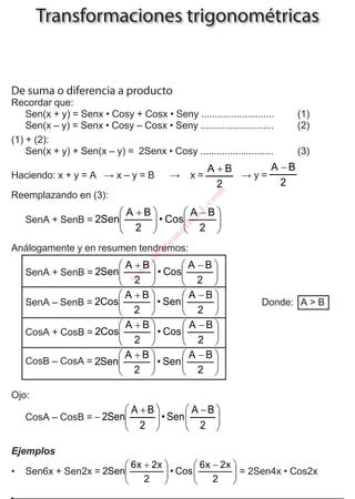 T R I G O N O M E T R Í A
145U N F V – C E P R E V I
Transformaciones trigonométricas
De suma o diferencia a producto
Recordar que:
	 Sen(x + y) = Senx • Cosy + Cosx • Seny ...........................	 (1)
	 Sen(x – y) = Senx • Cosy – Cosx • Seny ...........................	 (2)
(1) + (2):
	 Sen(x + y) + Sen(x – y) = 2Senx • Cosy ...........................	 (3)
Haciendo: x + y = A ∧ x – y = B → x =
2
BA +
∧ y =
2
BA −
Reemplazando en (3):
	 SenA + SenB = 




 −





 +
2
BA
Cos•
2
BA
Sen2
Análogamente y en resumen tendremos:
	 SenA + SenB = 




 −





 +
2
BA
Cos•
2
BA
Sen2
	 SenA – SenB = 




 −





 +
2
BA
Sen•
2
BA
Cos2 		 Donde: A > B
	 CosA + CosB = 




 −





 +
2
BA
Cos•
2
BA
Cos2
	 CosB – CosA = 




 −





 +
2
BA
Sen•
2
BA
Sen2
Ojo:
	 CosA – CosB = 




 −





 +
−
2
BA
Sen•
2
BA
Sen2
Ejemplos
•	 Sen6x + Sen2x = 




 −





 +
2
x2x6
Cos•
2
x2x6
Sen2 = 2Sen4x • Cos2x
UNIDAD 13
w
w
w
.M
a
tem
a
tica
1
.co
m
 