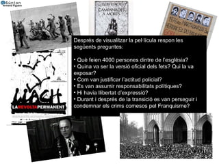 Després de visualitzar la pel·lícula respon les següents preguntes:  Què feien 4000 persones dintre de l’església? Quina va ser la versió oficial dels fets? Qui la va exposar? Com van justificar l’actitud policial? Es van assumir responsabilitats polítiques? Hi havia llibertat d’expressió? Durant i després de la transició es van perseguir i condemnar els crims comesos pel Franquisme? 