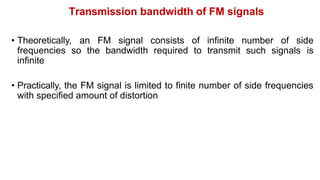 Transmission bandwidth of FM signals
• Theoretically, an FM signal consists of infinite number of side
frequencies so the bandwidth required to transmit such signals is
infinite
• Practically, the FM signal is limited to finite number of side frequencies
with specified amount of distortion
 