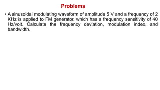 Problems
• A sinusoidal modulating waveform of amplitude 5 V and a frequency of 2
KHz is applied to FM generator, which has a frequency sensitivity of 40
Hz/volt. Calculate the frequency deviation, modulation index, and
bandwidth.
 