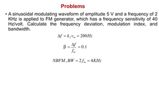 Problems
• A sinusoidal modulating waveform of amplitude 5 V and a frequency of 2
KHz is applied to FM generator, which has a frequency sensitivity of 40
Hz/volt. Calculate the frequency deviation, modulation index, and
bandwidth.
f  kf vm  200Hz
 
f
 0.1
fm
NBFM, BW  2 fm  4KHz
 