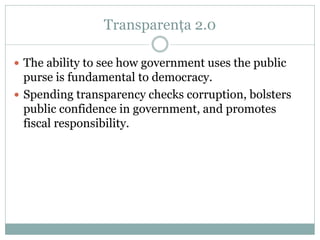 Transparența 2.0

 The ability to see how government uses the public
  purse is fundamental to democracy.
 Spending transparency checks corruption, bolsters
  public confidence in government, and promotes
  fiscal responsibility.
 