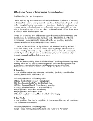 13 Noticeable Themes of Outperforming Inc.com Headlines 
By Allison Fass, Inc.com deputy editor 
I pored over the top headlines on Inc.om in each of the first 10 months of this year, 
and noticed 13 patterns emerge about the headlines that consistently get the most 
clicks. I compile these here not so that you copy them – duplicate headlines would 
compete against each other in search results, not to mention potentially bore our 
most active readers – but so that you take a cue from what gets clicked, learn from 
it, and turn it into results of your own. 
Several top columnists have told me this type of headline analysis, combined with 
implementing the lessons learned, has made all the difference in their traffic 
performance. I encourage you to look closely at the top headlines (provided 
separately) and come up with your own observations. 
Of course, keep in mind that the top headlines list is not the full story. You don’t 
know from looking at the headlines alone if a post is getting a lot of traction on 
search, or had a particularly snarky and effective Facebook post. It also doesn’t, 
admittedly, indicate if a given piece is a slideshow, say, which also inherently 
generates more clicks. Nonetheless, here goes: 
1. Numbers 
In this case, I’m not talking about listicle headlines. I’m talking about looking at the 
monthly traffic per top post to acknowledge what kind of traffic is possible in a 
given month (sometimes well over 100,000 pageviews) and strive for it. 
2. Immediacy 
In your headlines, use words that convey immediacy like Daily, Now, Monday 
Morning, Immediately, Today, Must Do. 
Real example headlines that outperformed: 
10 Daily Habits of Exceptionally Happy People 
9 Big Idea Business Books You Need to Read Now 
15 Things Successful People Do on Monday Mornings 
12 Things Successful People Do Before Breakfast 
3 Employees You Should Fire Immediately 
9 Employees You Should Fire Today 
10 Books Every Entrepreneur Must Read Before Starting Up 
3. Easy Tasks 
In your headlines, describe the payoff for clicking as something that will be easy-to-read 
and simple-to-implement. 
Real example headlines that outperformed: 
The 20-Minute Morning Routine Guaranteed to Make Your Day Better 
 
