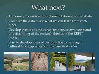 • The same process is starting here in Bibracte and in Avila
• Compare the data to see what we can learn from each
other
• Develop events and resources to increase awareness and
understanding of the research themes of the REFIT
project
• Start to develop ideas of best practice for managing
cultural landscapes beyond the case study sites.
What next?
 