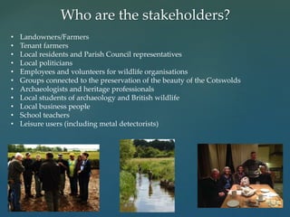 Who are the stakeholders?
• Landowners/Farmers
• Tenant farmers
• Local residents and Parish Council representatives
• Local politicians
• Employees and volunteers for wildlife organisations
• Groups connected to the preservation of the beauty of the Cotswolds
• Archaeologists and heritage professionals
• Local students of archaeology and British wildlife
• Local business people
• School teachers
• Leisure users (including metal detectorists)
 