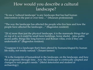 “To me a "cultural landscape" is any landscape that has had human
intervention in the past or over time…” (Museum professional)
“The way the landscape has affected the people who live here and how the
people have affected the landscape…” (Bagendon resident)
“[It is] more than just the physical landscape, it is the manmade things that go
on top of it, so it could be small farm buildings, horse sheds[…]also public
access paths, things like long barrows and Roman villas, even if they are
underneath it!” (Bagendon resident)
“I suppose it is a landscape that’s been altered by humans/shaped by human
life really, not totally natural.“ (Tenant farmer)
“It is the footprint of humankind in the landscape, on the landscape, and how
this progresses through time…how the landscape is continually adapted and
changed to suit people’s needs.” (Metal detectorist and student of
archaeology)
How would you describe a cultural
landscape?
 