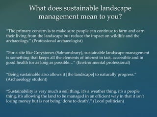 “The primary concern is to make sure people can continue to farm and earn
their living from the landscape but reduce the impact on wildlife and the
archaeology.” (Professional archaeologist)
“For a site like Greystones (Salmonsbury), sustainable landscape management
is something that keeps all the elements of interest in tact, accessible and in
good health for as long as possible…” (Environmental professional)
“Being sustainable also allows it [the landscape] to naturally progress.”
(Archaeology student)
“Sustainability is very much a soil thing, it’s a weather thing, it’s a people
thing, it’s allowing the land to be managed in an efficient way in that it isn’t
losing money but is not being ‘done to death’.” (Local politician)
What does sustainable landscape
management mean to you?
 