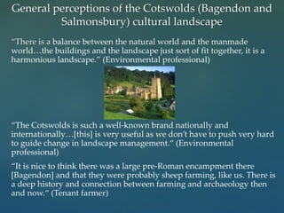 “There is a balance between the natural world and the manmade
world…the buildings and the landscape just sort of fit together, it is a
harmonious landscape.” (Environmental professional)
“The Cotswolds is such a well-known brand nationally and
internationally…[this] is very useful as we don’t have to push very hard
to guide change in landscape management.“ (Environmental
professional)
“It is nice to think there was a large pre-Roman encampment there
[Bagendon] and that they were probably sheep farming, like us. There is
a deep history and connection between farming and archaeology then
and now.“ (Tenant farmer)
General perceptions of the Cotswolds (Bagendon and
Salmonsbury) cultural landscape
 