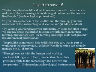 “Protecting sites should be done in conjunction with the farmers to
make sure the archaeology is not damaged but nor are the farmers
livelihoods.” (Archaeological professional)
“If you raise awareness of the wildlife and the farming, you raise
awareness of the archaeology and vice versa.” (Wildlife student)
“By valuing your landscape you automatically value the other things.
We already know that British tourism is worth much more than
farming, but tourism uses the farming landscape as its background.”
(Environmental professional)
“People, like us (farmers), help wildlife if they can, that is part of
working in the countryside…Wildlife-friendly farming can actually
increase yield.” (Farmer)
“Through contact with the farmers and working
– not just talking – with them, I understand how their
pressures relate to the archaeology and how we can
compromise.” (Independent archaeological businessman)
Use it to save it!
 