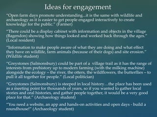 “Open farm days promote understanding...it is the same with wildlife and
archaeology as it is easier to get people engaged interactively to create
knowledge for the public.” (Farmer)
“There could be a display cabinet with information and objects in the village
(Bagendon) showing how things looked and worked back through the ages.”
(Local resident)
“Information to make people aware of what they are doing and what effect
they have on wildlife, farm animals (because of their dogs) and site erosion.”
(Wildlife student)
“Greystones (Salmonsbury) could be part of a village trail as it has the range of
interests from prehistory up to modern farming (with the milking machine)
alongside the ecology – the river, the otters, the wildflowers, the butterflies – to
pull it all together for people.” (Local politician)
“Greystones (Salmonsbury) is steeped in local history…the place has been used
as a meeting point for thousands of years, so if you wanted to gather local
stories and oral histories, and gather people together, it would be a very good
place for that.” (Archaeology student)
“You need a website, an app and hands-on activities and open days - build a
roundhouse!” (Archaeology student)
Ideas for engagement
 