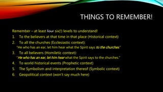 THINGS TO REMEMBER! 
Remember – at least four six(!) levels to understand! 
1. To the believers at that time in that place (Historical context) 
2. To all the churches (Ecclesiastic context): 
“He who has an ear, let him hear what the Spirit says to the churches .” 
3. To all believers (Homiletic context): 
“He who has an ear, let him hear what the Spirit says to the churches.” 
4. To world historical events (Prophetic context) 
5. The Symbolism and interpretation thereof (Symbolic context) 
6. Geopolitical context (won’t say much here) 
 