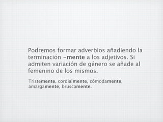 Podremos formar adverbios añadiendo la
terminación -mente a los adjetivos. Si
admiten variación de género se añade al
femenino de los mismos.
Tristemente, cordialmente, cómodamente,
amargamente, bruscamente.
 