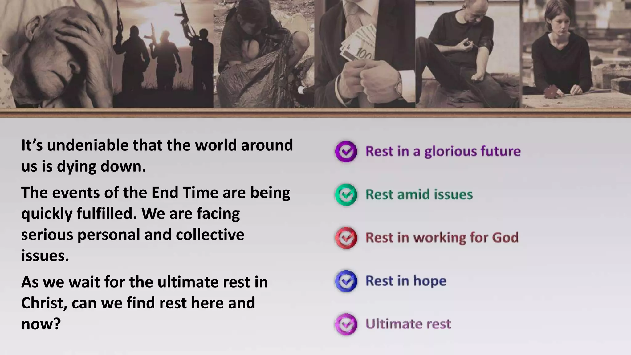 It’s undeniable that the world around
us is dying down.
The events of the End Time are being
quickly fulfilled. We are facing
serious personal and collective
issues.
As we wait for the ultimate rest in
Christ, can we find rest here and
now?
 
