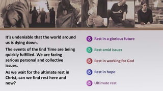 It’s undeniable that the world around
us is dying down.
The events of the End Time are being
quickly fulfilled. We are facing
serious personal and collective
issues.
As we wait for the ultimate rest in
Christ, can we find rest here and
now?
 