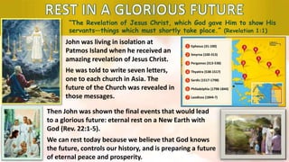 “The Revelation of Jesus Christ, which God gave Him to show His
servants—things which must shortly take place.” (Revelation 1:1)
John was living in isolation at
Patmos Island when he received an
amazing revelation of Jesus Christ.
He was told to write seven letters,
one to each church in Asia. The
future of the Church was revealed in
those messages.
1
2
3
4
5
6
7
Ephesus (31-100)
Smyrna (100-313)
Pergamos (313-538)
Thyatira (538-1517)
Sardis (1517-1798)
Philadelphia (1798-1844)
Laodicea (1844-?)
Then John was shown the final events that would lead
to a glorious future: eternal rest on a New Earth with
God (Rev. 22:1-5).
We can rest today because we believe that God knows
the future, controls our history, and is preparing a future
of eternal peace and prosperity.
 