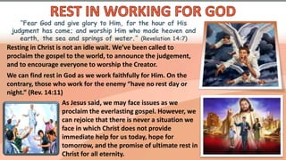 “Fear God and give glory to Him, for the hour of His
judgment has come; and worship Him who made heaven and
earth, the sea and springs of water.” (Revelation 14:7)
Resting in Christ is not an idle wait. We’ve been called to
proclaim the gospel to the world, to announce the judgement,
and to encourage everyone to worship the Creator.
We can find rest in God as we work faithfully for Him. On the
contrary, those who work for the enemy “have no rest day or
night.” (Rev. 14:11)
As Jesus said, we may face issues as we
proclaim the everlasting gospel. However, we
can rejoice that there is never a situation we
face in which Christ does not provide
immediate help for us today, hope for
tomorrow, and the promise of ultimate rest in
Christ for all eternity.
 